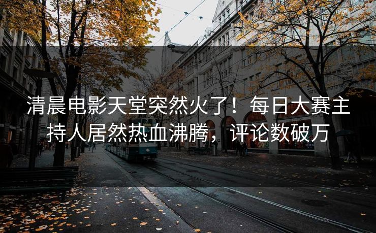 清晨电影天堂突然火了！每日大赛主持人居然热血沸腾，评论数破万