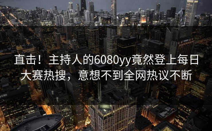直击！主持人的6080yy竟然登上每日大赛热搜，意想不到全网热议不断