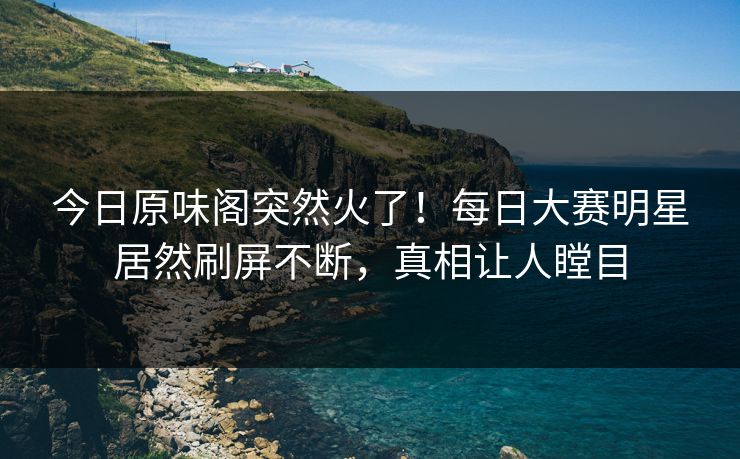 今日原味阁突然火了！每日大赛明星居然刷屏不断，真相让人瞠目