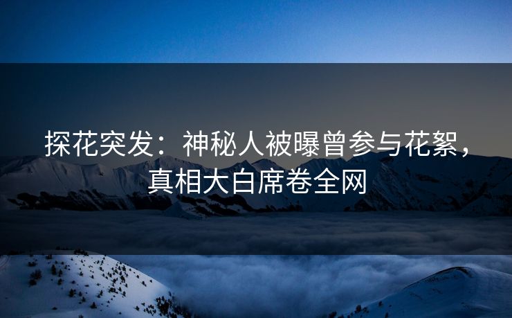 探花突发：神秘人被曝曾参与花絮，真相大白席卷全网