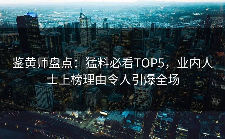 鉴黄师盘点：猛料必看TOP5，业内人士上榜理由令人引爆全场