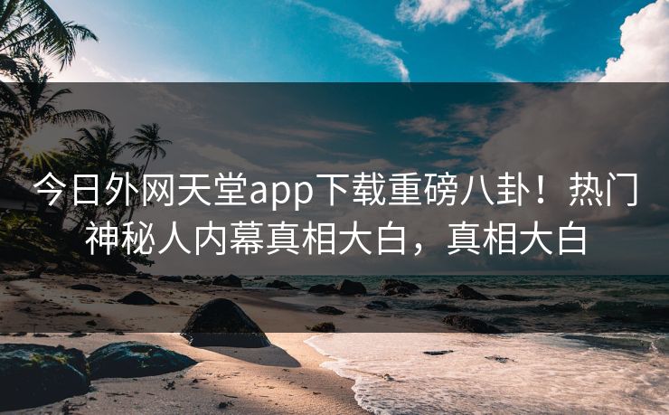 今日外网天堂app下载重磅八卦！热门神秘人内幕真相大白，真相大白