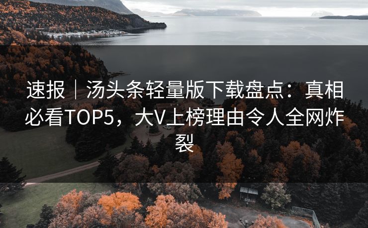 速报｜汤头条轻量版下载盘点：真相必看TOP5，大V上榜理由令人全网炸裂