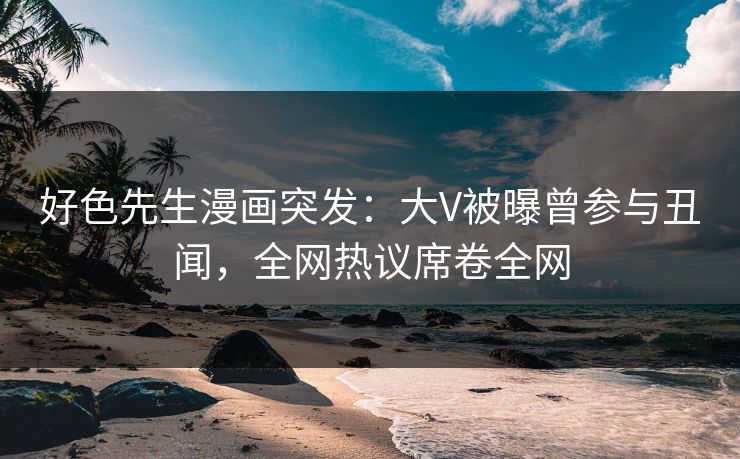 好色先生漫画突发：大V被曝曾参与丑闻，全网热议席卷全网
