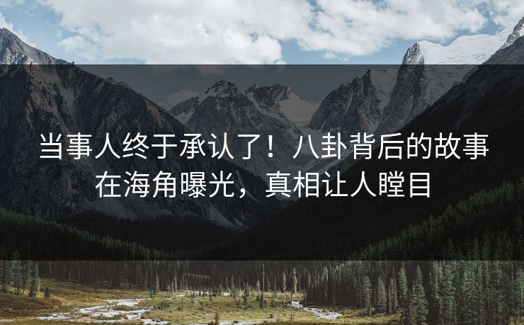 当事人终于承认了！八卦背后的故事在海角曝光，真相让人瞠目