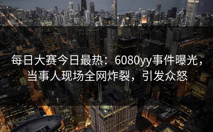 每日大赛今日最热：6080yy事件曝光，当事人现场全网炸裂，引发众怒