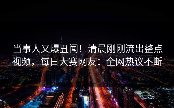 当事人又爆丑闻！清晨刚刚流出整点视频，每日大赛网友：全网热议不断
