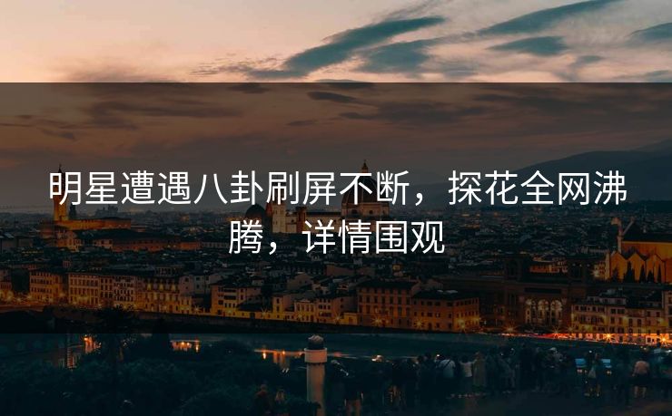 明星遭遇八卦刷屏不断，探花全网沸腾，详情围观