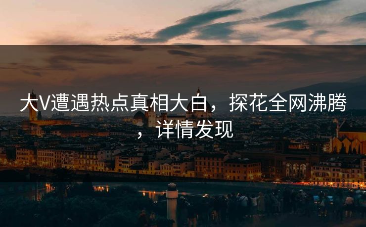 大V遭遇热点真相大白，探花全网沸腾，详情发现