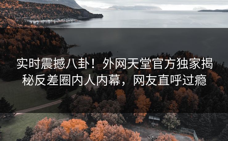 实时震撼八卦！外网天堂官方独家揭秘反差圈内人内幕，网友直呼过瘾
