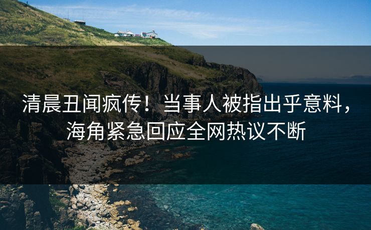 清晨丑闻疯传！当事人被指出乎意料，海角紧急回应全网热议不断