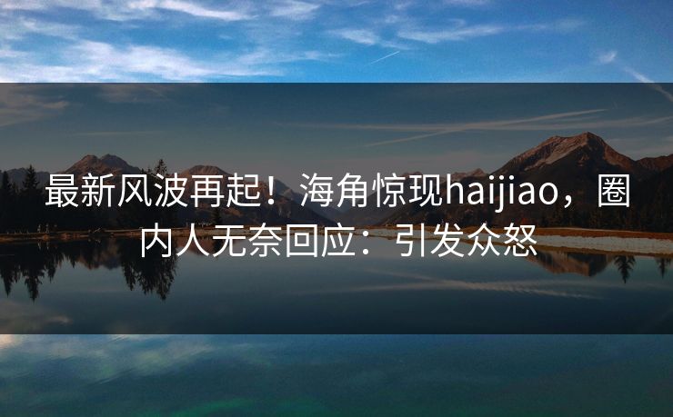 最新风波再起！海角惊现haijiao，圈内人无奈回应：引发众怒