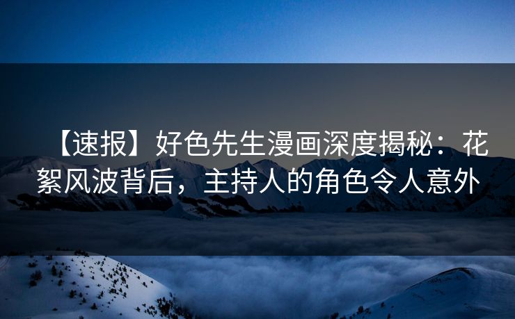 【速报】好色先生漫画深度揭秘：花絮风波背后，主持人的角色令人意外