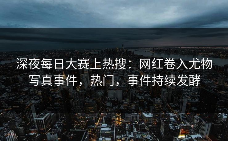 深夜每日大赛上热搜：网红卷入尤物写真事件，热门，事件持续发酵