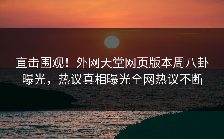 直击围观！外网天堂网页版本周八卦曝光，热议真相曝光全网热议不断