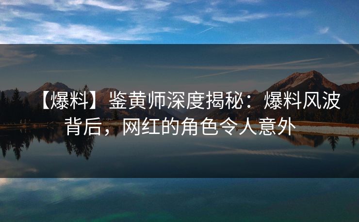 【爆料】鉴黄师深度揭秘：爆料风波背后，网红的角色令人意外