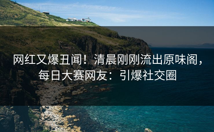 网红又爆丑闻！清晨刚刚流出原味阁，每日大赛网友：引爆社交圈
