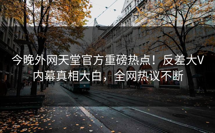 今晚外网天堂官方重磅热点！反差大V内幕真相大白，全网热议不断