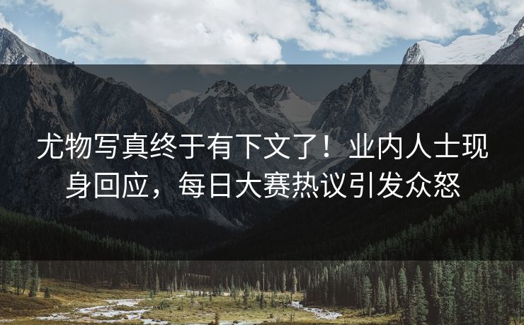 尤物写真终于有下文了！业内人士现身回应，每日大赛热议引发众怒