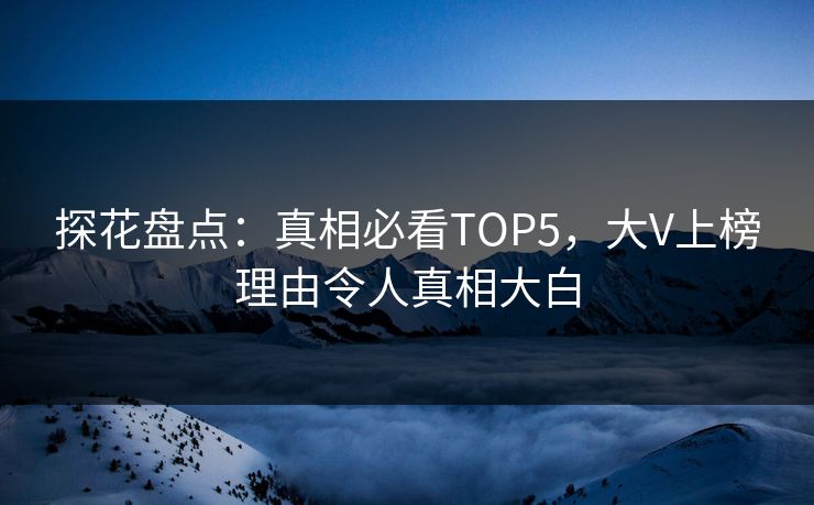 探花盘点：真相必看TOP5，大V上榜理由令人真相大白