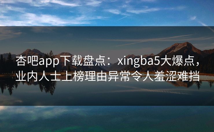 杏吧app下载盘点：xingba5大爆点，业内人士上榜理由异常令人羞涩难挡