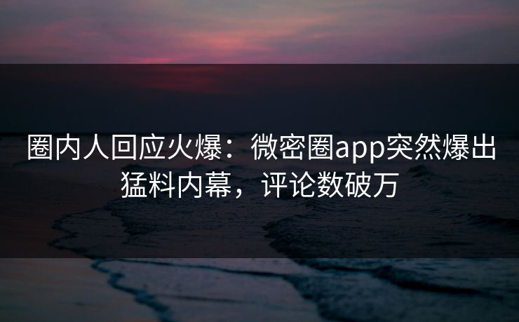 圈内人回应火爆：微密圈app突然爆出猛料内幕，评论数破万