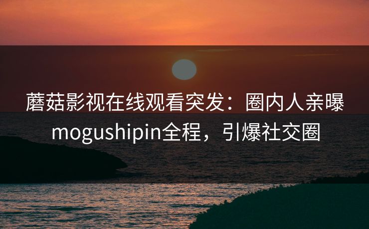 蘑菇影视在线观看突发：圈内人亲曝mogushipin全程，引爆社交圈