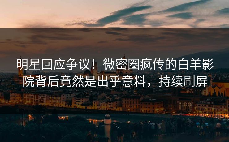 明星回应争议！微密圈疯传的白羊影院背后竟然是出乎意料，持续刷屏