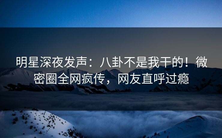 明星深夜发声：八卦不是我干的！微密圈全网疯传，网友直呼过瘾