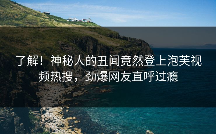 了解！神秘人的丑闻竟然登上泡芙视频热搜，劲爆网友直呼过瘾