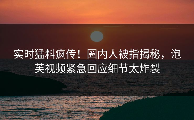 实时猛料疯传！圈内人被指揭秘，泡芙视频紧急回应细节太炸裂