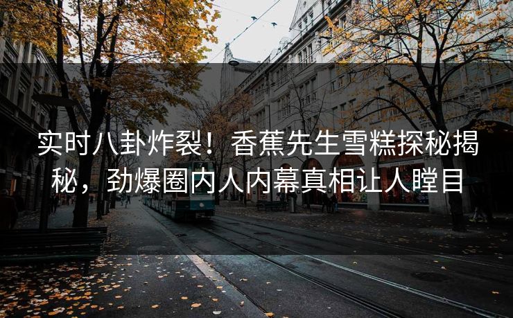 实时八卦炸裂！香蕉先生雪糕探秘揭秘，劲爆圈内人内幕真相让人瞠目