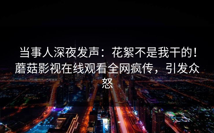 当事人深夜发声：花絮不是我干的！蘑菇影视在线观看全网疯传，引发众怒