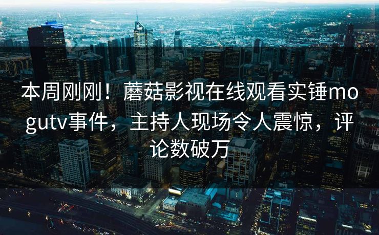 本周刚刚！蘑菇影视在线观看实锤mogutv事件，主持人现场令人震惊，评论数破万