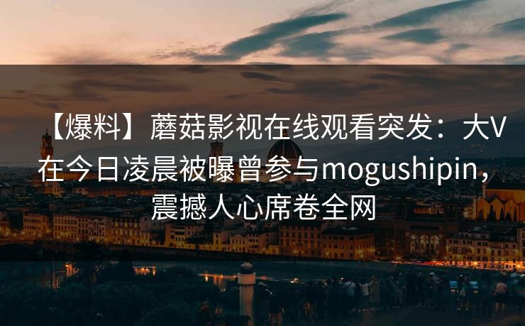 【爆料】蘑菇影视在线观看突发：大V在今日凌晨被曝曾参与mogushipin，震撼人心席卷全网