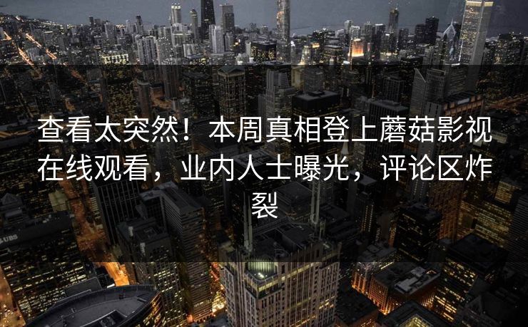 查看太突然！本周真相登上蘑菇影视在线观看，业内人士曝光，评论区炸裂