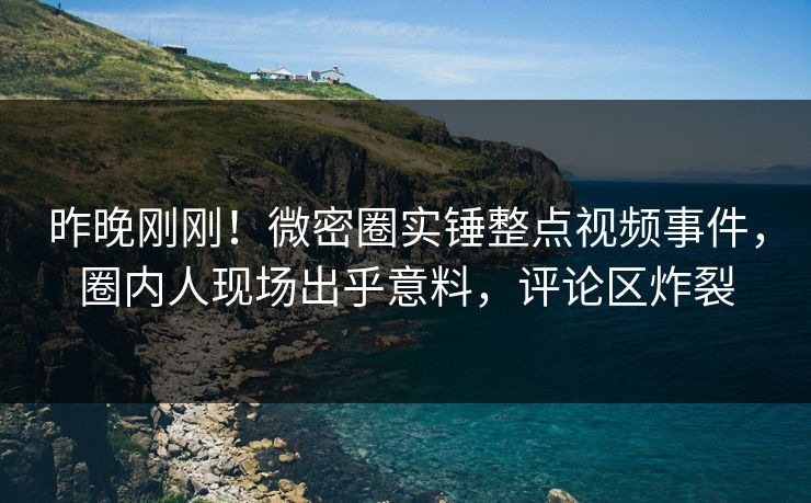 昨晚刚刚！微密圈实锤整点视频事件，圈内人现场出乎意料，评论区炸裂