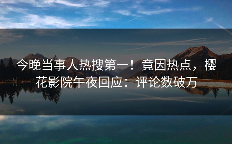 今晚当事人热搜第一！竟因热点，樱花影院午夜回应：评论数破万