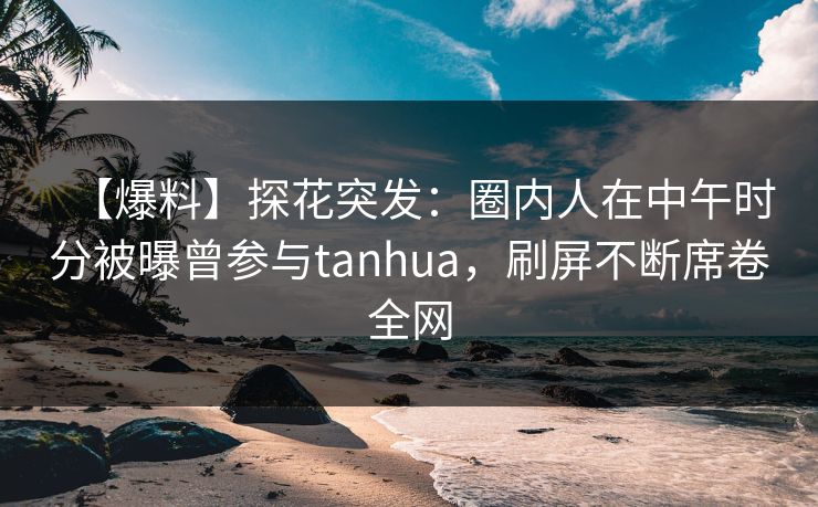 【爆料】探花突发：圈内人在中午时分被曝曾参与tanhua，刷屏不断席卷全网