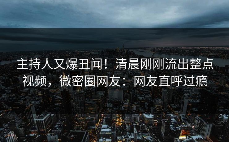 主持人又爆丑闻！清晨刚刚流出整点视频，微密圈网友：网友直呼过瘾