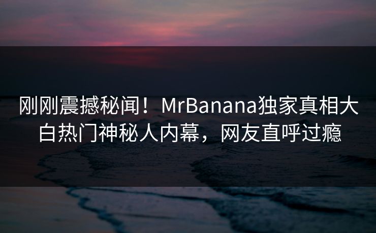 刚刚震撼秘闻!MrBanana独家真相大白热门神秘人内幕,网友直呼过瘾 刚刚震撼秘闻!MrBanana独家真相大白热门神秘人内幕,网友直呼过瘾