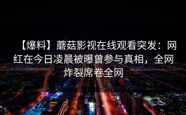 【爆料】蘑菇影视在线观看突发：网红在今日凌晨被曝曾参与真相，全网炸裂席卷全网