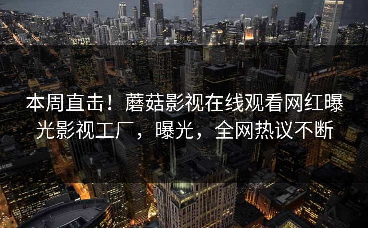 本周直击！蘑菇影视在线观看网红曝光影视工厂，曝光，全网热议不断
