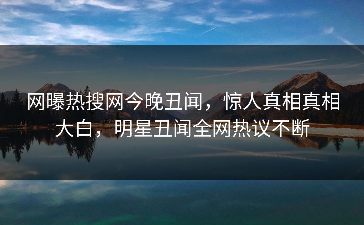 网曝热搜网今晚丑闻,惊人真相真相大白,明星丑闻全网热议不断 网曝热搜网今晚丑闻,惊人真相真相大白,明星丑闻全网热议不断