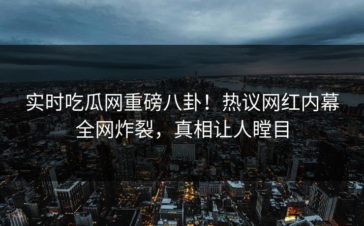 实时吃瓜网重磅八卦!热议网红内幕全网炸裂,真相让人瞠目 实时吃瓜网重磅八卦!热议网红内幕全网炸裂,真相让人瞠目