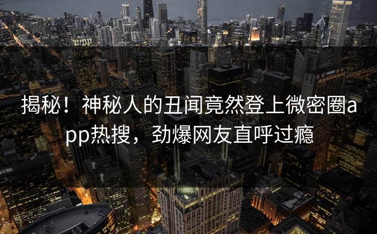 揭秘！神秘人的丑闻竟然登上微密圈app热搜，劲爆网友直呼过瘾