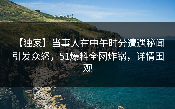 【独家】当事人在中午时分遭遇秘闻 引发众怒，51爆料全网炸锅，详情围观