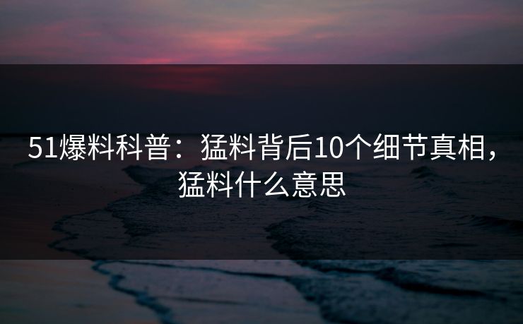 51爆料科普：猛料背后10个细节真相，猛料什么意思