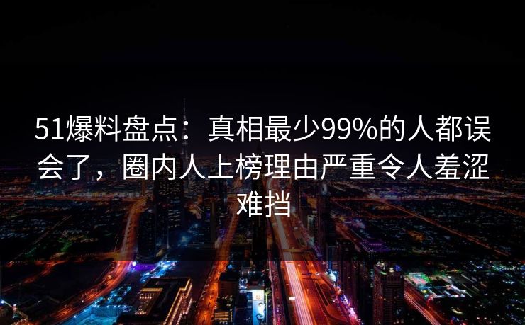 51爆料盘点：真相最少99%的人都误会了，圈内人上榜理由严重令人羞涩难挡