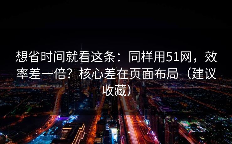 想省时间就看这条:同样用51网,效率差一倍?核心差在页面布局(建议收藏) 想省时间就看这条:同样用51网,效率差一倍?核心差在页面布局(建议收藏)
